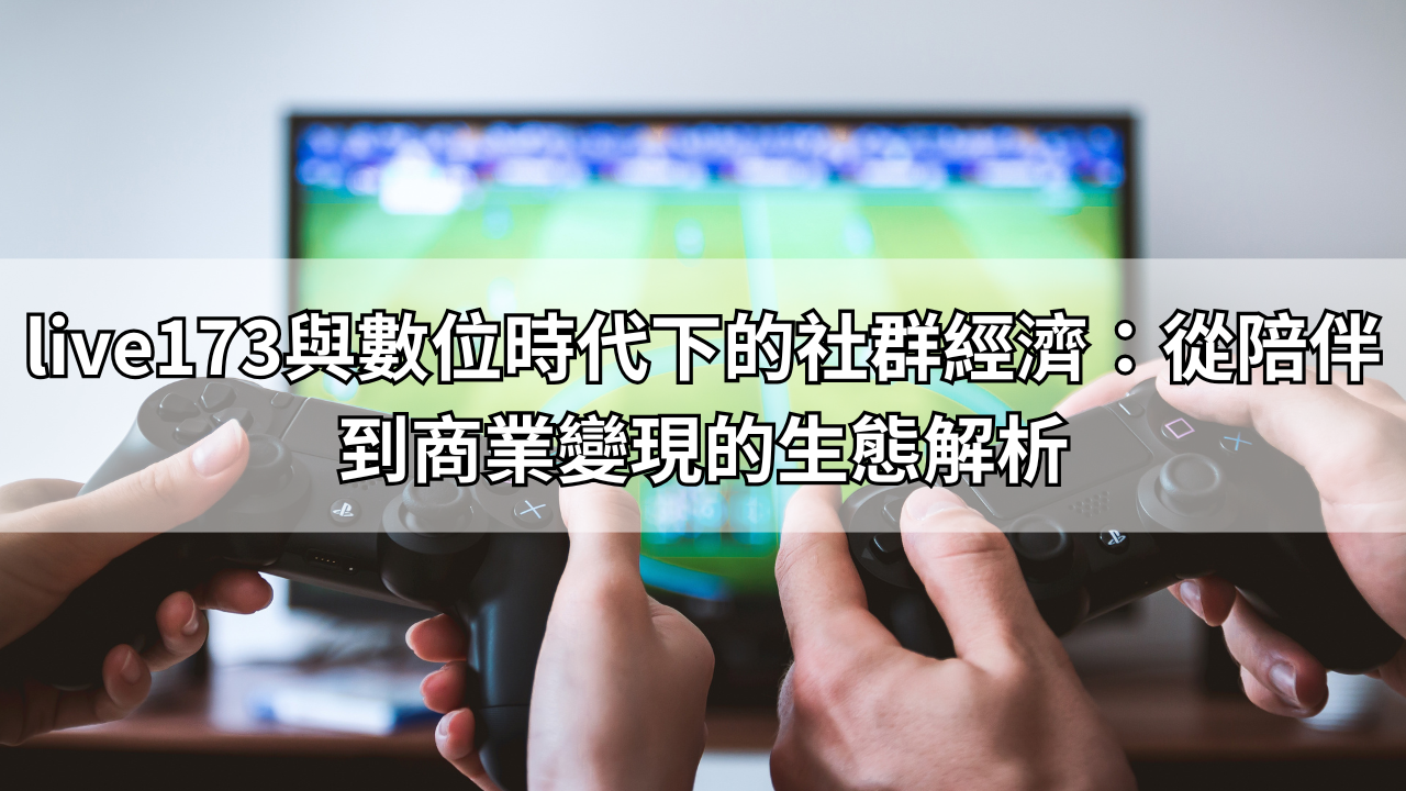 live173與數位時代下的社群經濟：從陪伴到商業變現的生態解析